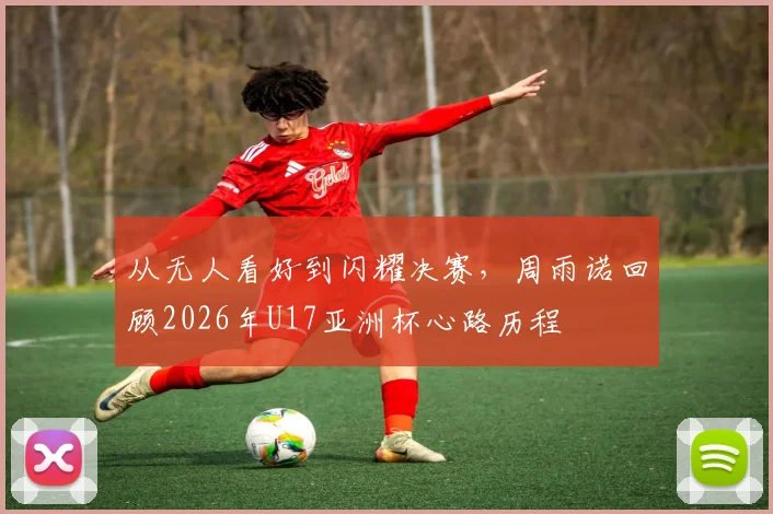 从无人看好到闪耀决赛,周雨诺回顾2026年U17亚洲杯心路历程