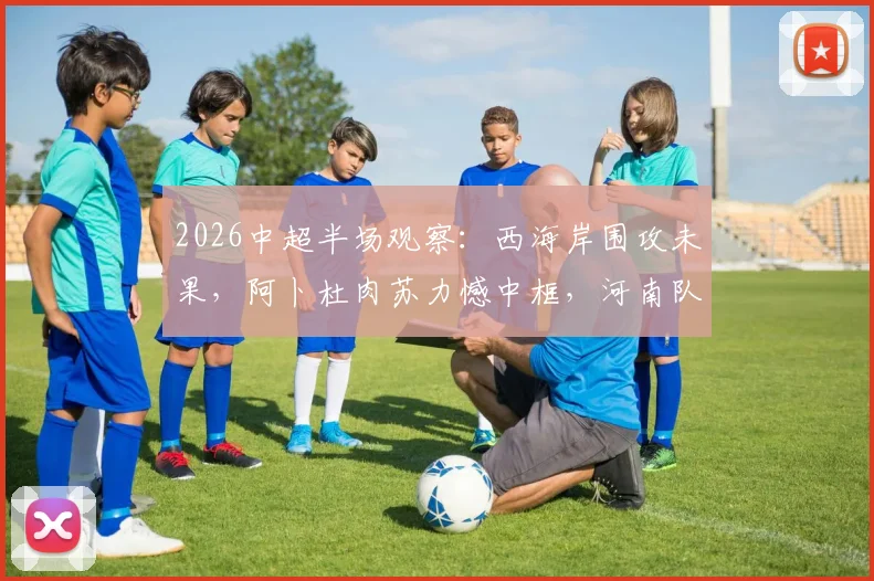 2026中超半场观察：西海岸围攻未果，阿卜杜肉苏力憾中框，河南队顽强守平局