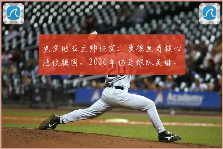 克罗地亚主帅证实：莫德里奇核心地位稳固，2026年仍是球队关键，老将价值与未来规划深度解读