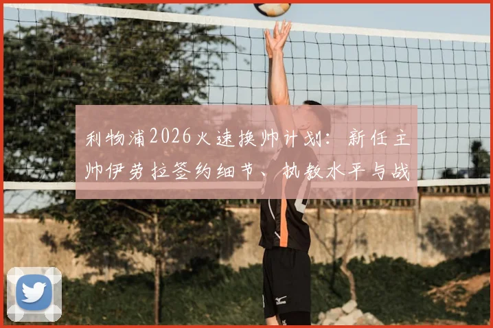 利物浦2026火速换帅计划:新任主帅伊劳拉签约细节、执教水平与战术风格深度分析,预计本周末前官宣