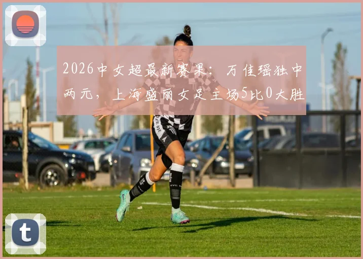 2026中女超最新赛果：万佳瑶独中两元，上海盛丽女足主场5比0大胜武汉车谷江大，积分榜迎剧变