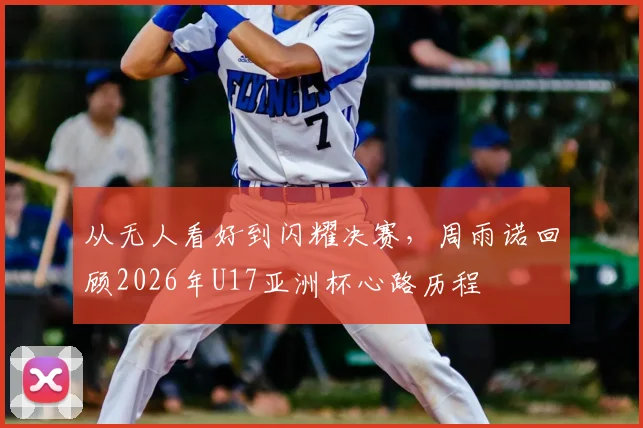 从无人看好到闪耀决赛，周雨诺回顾2026年U17亚洲杯心路历程