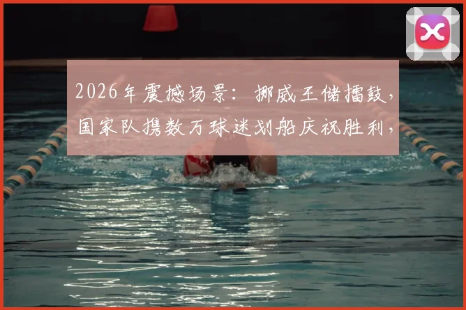 2026年震撼场景:挪威王储擂鼓,国家队携数万球迷划船庆祝胜利,独特狂欢引发全球关注