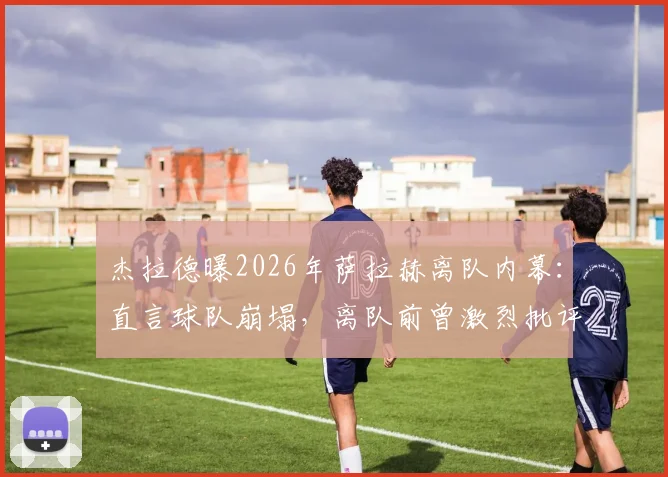 杰拉德曝2026年萨拉赫离队内幕:直言球队崩塌,离队前曾激烈批评教练组