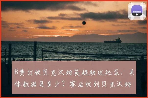 B费打破贝克汉姆英超助攻纪录，具体数据是多少？赛后收到贝克汉姆本人都发了什么信息，B费如何回应