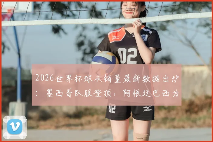 2026世界杯球衣销量最新数据出炉：墨西哥队服登顶，阿根廷巴西为何不敌？
