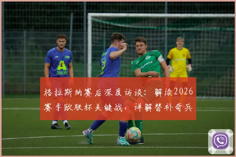 格拉斯纳赛后深度访谈:解读2026赛季欧联杯关键战,详解替补奇兵与主场决胜战略