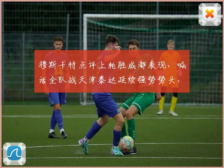 穆斯卡特点评上轮胜成都表现，喊话全队战天津泰达延续强势势头，2026赛季中超关键战前瞻