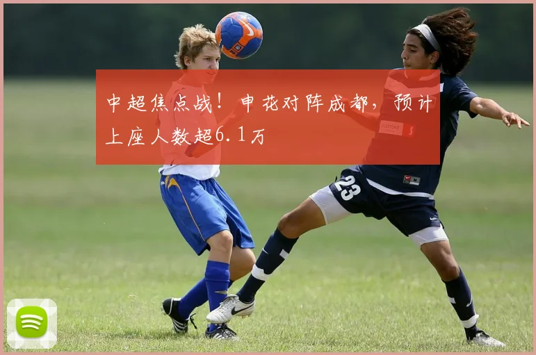 中超焦点战！申花对阵成都，预计上座人数超6.1万