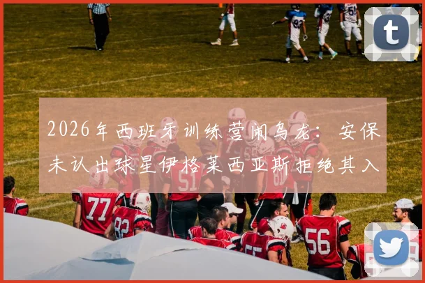 2026年西班牙训练营闹乌龙：安保未认出球星伊格莱西亚斯拒绝其入内，事件后续与球员应对指南