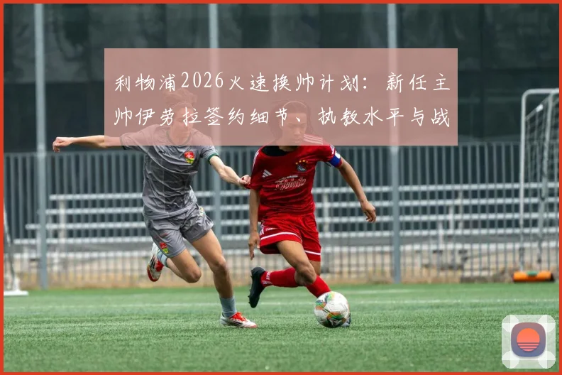 利物浦2026火速换帅计划：新任主帅伊劳拉签约细节、执教水平与战术风格深度分析，预计本周末前官宣