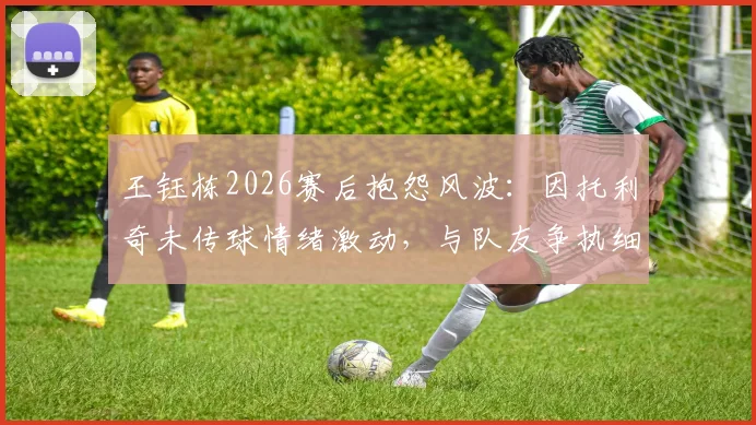 王钰栋2026赛后抱怨风波:因托利奇未传球情绪激动,与队友争执细节曝光,球队内部矛盾引关注