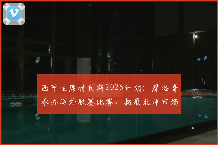 西甲主席特瓦斯2026计划：摩洛哥承办海外联赛比赛，拓展北非市场引热议