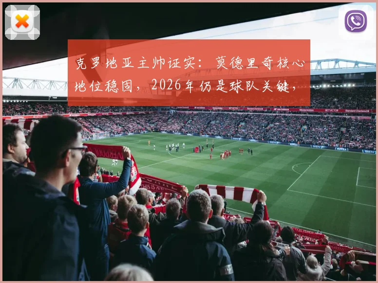 克罗地亚主帅证实：莫德里奇核心地位稳固，2026年仍是球队关键，老将价值与未来规划深度解读