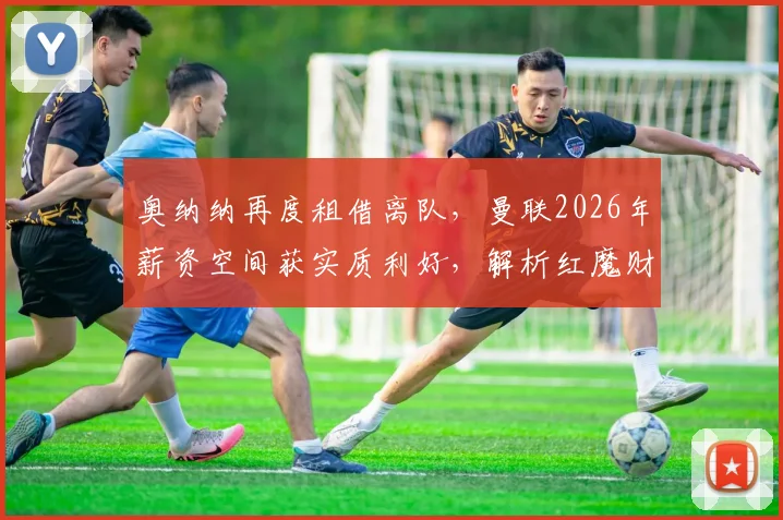 奥纳纳再度租借离队，曼联2026年薪资空间获实质利好，解析红魔财务调整与阵容规划