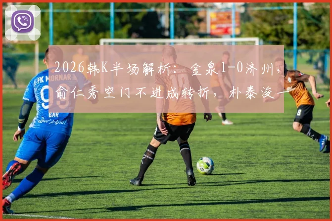 2026韩K半场解析：金泉1-0济州，俞仁秀空门不进成转折，朴泰浚一击制胜