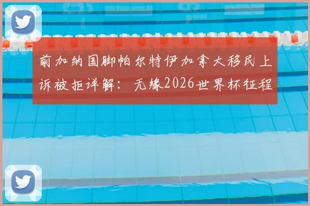 前加纳国脚帕尔特伊加拿大移民上诉被拒详解：无缘2026世界杯征程，职业生涯面临重大转折