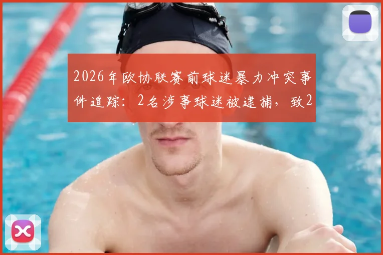 2026年欧协联赛前球迷暴力冲突事件追踪：2名涉事球迷被逮捕，致2名警察受轻伤，赛事安全引关注