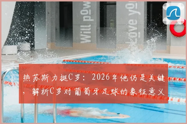 热苏斯力挺C罗：2026年他仍是关键，解析C罗对葡萄牙足球的象征意义与战术价值
