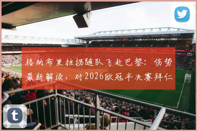 格纳布里拄拐随队飞赴巴黎：伤势最新解读，对2026欧冠半决赛拜仁士气影响几何？（附现场图）
