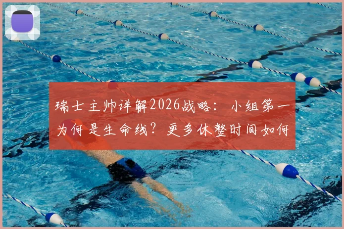 瑞士主帅详解2026战略：小组第一为何是生命线？更多休整时间如何决定球队命运？